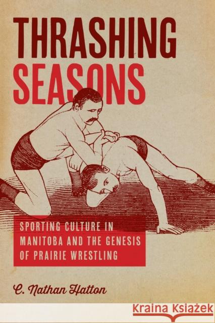 Thrashing Seasons: Sporting Culture in Manitoba and the Genesis of Prairie Wrestling Nathan C. Hatton 9780887558009