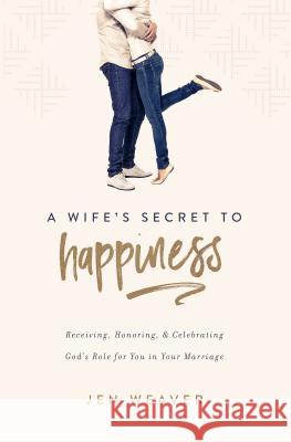 A Wife's Secret to Happiness: Receiving, Honoring, and Celebrating God's Role for You in Your Marriage Jen Weaver 9780891124337