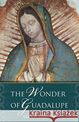 The Wonder of Guadalupe: The Origin and Cult of the Miraculous Image of the Blessed Virgin in Mexico Francis Johnston 9780895551689