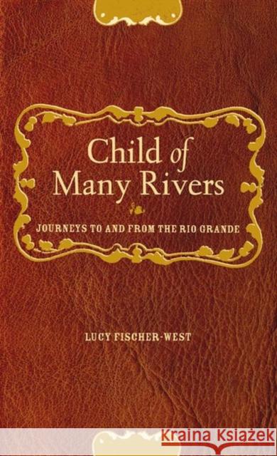 Child of Many Rivers: Journeys to and from the Rio Grande Fischer-West, Lucy 9780896725560