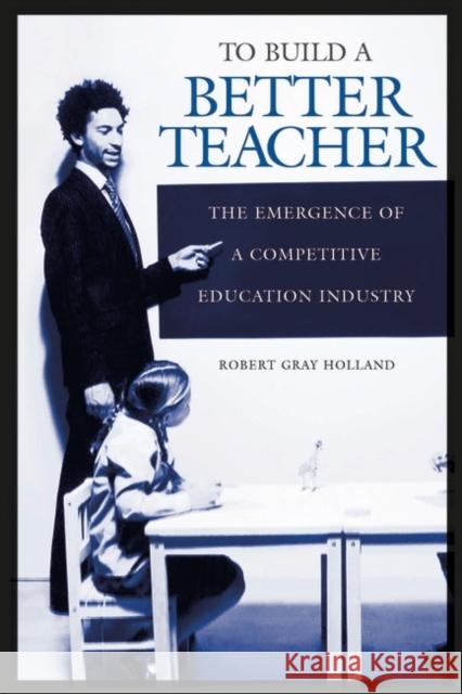 To Build a Better Teacher: The Emergence of a Competitive Education Industry Holland, Robert G. 9780897898850 Praeger Publishers