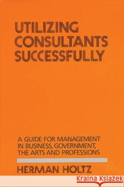 Utilizing Consultants Successfully: A Guide for Management in Business, Government, the Arts and Professions Holtz, Herman 9780899300986 Quorum Books