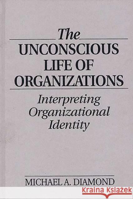 The Unconscious Life of Organizations: Interpreting Organizational Identity Michael A. Diamond 9780899308333 Quorum Books