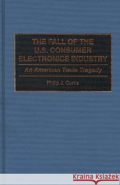 The Fall of the U.S. Consumer Electronics Industry: An American Trade Tragedy Curtis, Phillip J. 9780899308807 Quorum Books