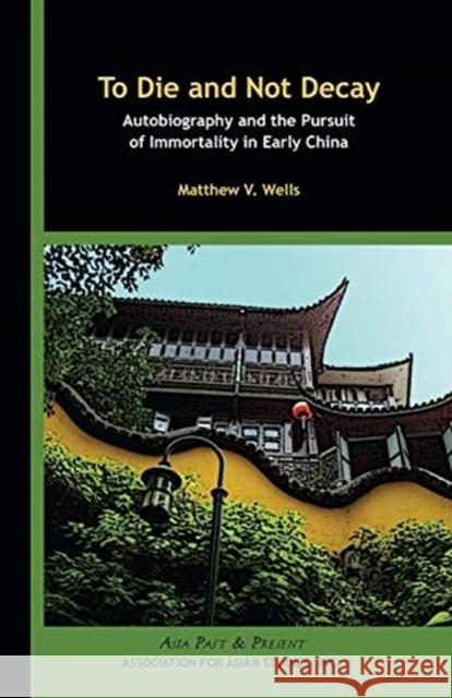 To Die and Not Decay: Autobiography and the Pursuit of Immortality in Early China Matthew V. Wells 9780924304583 Association for Asian Studies