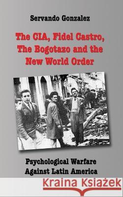 The CIA, Fidel Castro, the Bogotazo and the New World Order: Psychological Warfare Against Latin America Servando Gonzalez   9780932367372