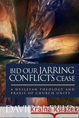 Bid Our Jarring Conflicts Cease: A Wesleyan Theology and Praxis of Church Unity David N. Field 9780938162247