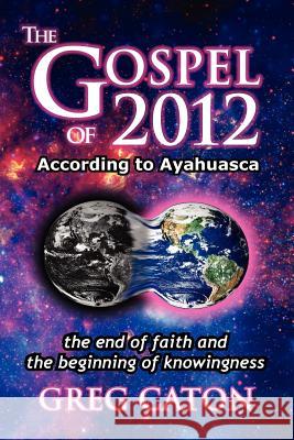 The Gospel of 2012 According to Ayahuasca: The End of Faith and the Beginning of Knowingness [Final 2013 Edition] Greg J. Caton Jack Bracewell 9780939955091 Santuario del Corazon, Inc.