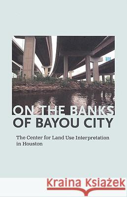On the Banks of Bayou City: The Center for Land Use Interpretation in Houston Rachel Hooper Nancy Zastudil 9780941193436 
