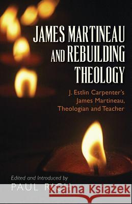 James Martineau and Rebuilding Theology: J. Estlin Carpenter's James Martineau, Theologian and Teacher Paul Rich Paul Rich 9780944285794