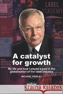 A catalyst for growth: My life and how I played a part in the globalisation of the label industry Michael Fairley 9780954396763