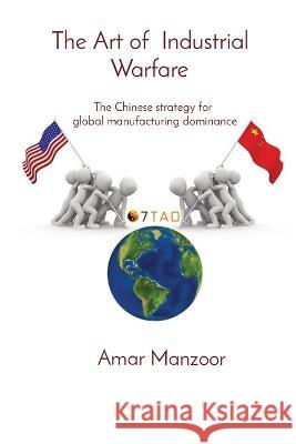 The Art of Industrial Warfare: The Chinese strategy for global manufacturing dominance Amar Manzoor   9780955068515 7tao Engineering Ltd