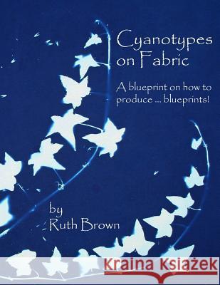 Cyanotypes on Fabric: A Blueprint on How to Produce ... Blueprints! Ruth Brown 9780955464751