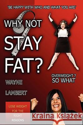 WHY NOT STAY FAT? - Overweight? So What. 'BE HAPPY WITH WHO AND WHAT YOU ARE' Wayne Lambert 9780956149435