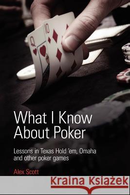 What I Know About Poker: Lessons in Texas Hold'em, Omaha and Other Poker Games Alex Scott 9780956715135 Alex Scott