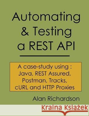 Automating and Testing a REST API: A Case Study in API testing using: Java, REST Assured, Postman, Tracks, cURL and HTTP Proxies Richardson, Alan J. 9780956733290