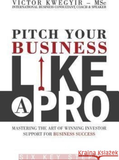Pitch Your Business Like a Pro: Mastering The Art of Winning Investor Support for Business Success: Six key steps Kwegyir, Victor 9780956770639 VicCor Wealth Publishing