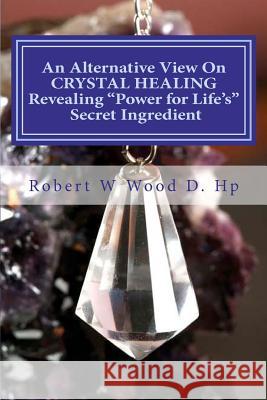 An Alternative View on Crystal Healing: Revealing 'power for Life's' Secret Ingredient: Bk. 13 Robert W. Wood 9780956791320