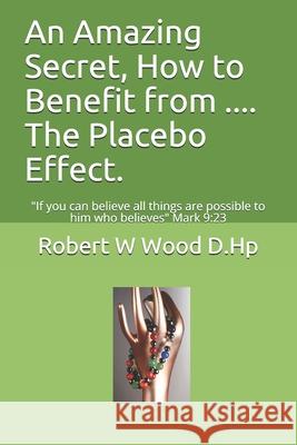 An Amazing Secret, How to Benefit from .... The Placebo Effect.: If you can believe all things are possible to him who believes Mark 9:23 Wood D. Hp, Robert W. 9780956791351 Rosewood Publishing