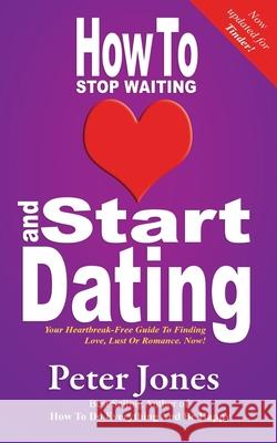 How to Start Dating and Stop Waiting: Your Heartbreak-free Guide to Finding Love, Lust or Romance Now! Peter Jones 9780956885623