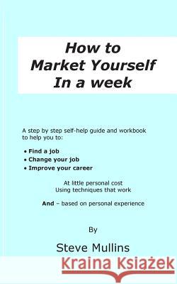 How to Market Yourself in a Week: A step-by-step self help guide and workbook to help you to: find a job, change your job or improve your career - bas Mullins, Steve 9780957634039