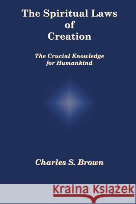 The Spiritual Laws of Creation: The Crucial Knowledge for Humankind Charles S. Brown 9780958262750