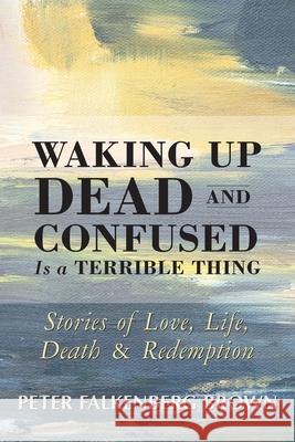 Waking Up Dead and Confused Is a Terrible Thing: Stories of Love, Life, Death, and Redemption Peter Falkenberg Brown 9780963570635 World Community Press