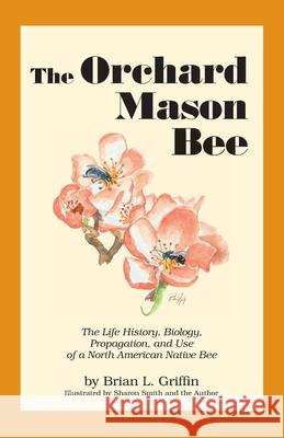 The Orchard Mason Bee: The Life History, Biology, Propagation, and Use of a North American Native Bee Brian L. Griffin Sharon Smith 9780963584120