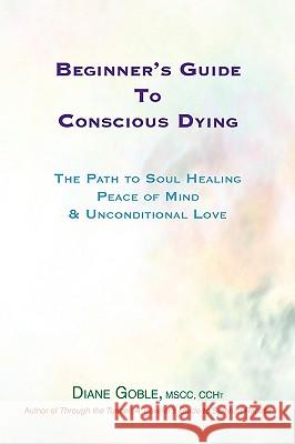 Beginner's Guide to Conscious Dying: The Path to Soul Healing, Peace of Mind & Unconditional Love Goble, Diane 9780963860613