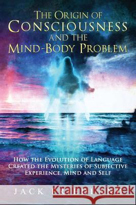 The Origin of Consciousness and the Mind-Body Problem Jack Friedland 9780964239067