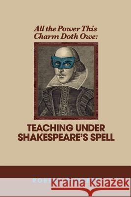 All the Power This Charm Doth Owe: Teaching Under Shakespeare's Spell Robert Deweese 9780965196345