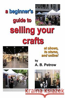 A beginner's guide to selling your crafts: at shows, to stores, and online! Petrow, A. B. 9780965519335 Craftmasters Books and Videos