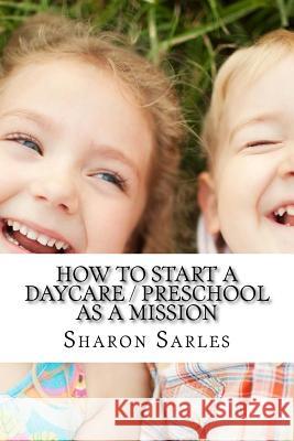 How to Start a Daycare / Preschool as a Mission: Your Most Important Mission Can Pay for Itself Sharon Sarles 9780965777025