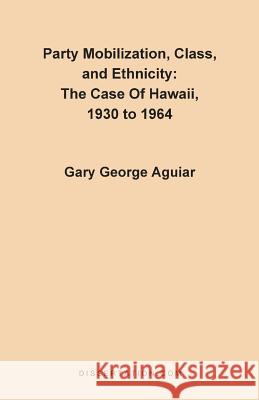 Party Mobilization, Class, and Ethnicity: The Case of Hawaii, 1930 to 1964 Aguiar, Gary George 9780965856430 Dissertation.com