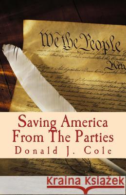 Saving America From The Parties: The End of the Beginning . . . Or The beginning of the End Cole, Donald J. 9780967917382 Century International Publishing Company
