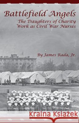 Battlefield Angels: The Daughters of Charity Work as Civil War Nurses James R. Rada James Rad 9780971459953 Legacy Publishing