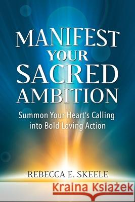 Manifest Your Sacred Ambition: Summons Your Heart's Calling into Bold, Loving Action Rebecca E. Skeele 9780971567474 Vinca Publishing LLC