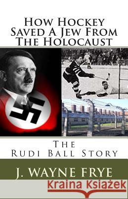 How Hockey Saved a Jew from the Holacaust: The Rudi Ball Story Wayne Frye 9780973597370