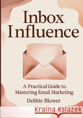 Inbox Influence: A Practical Guide to Mastering Email Marketing Debbie Blower 9780973963748 Debbie Blower Publishing