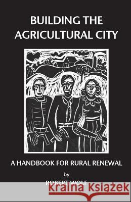 Building the Agricultural City: A Handbook for Rural Renewal Robert Patterson Wolf 9780974182643