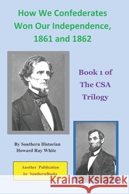 How We Confederates Won Our Independence, 1861 and 1862: Book 1 of The CSA Trilogy Howard Ray White 9780974687568
