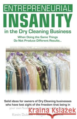 Entrepreneurial Insanity in the Dry Cleaning Business: When Doing the Same Things Do Not Produce Different Results... Roger T. McManus Kevin Dubios 9780974945262