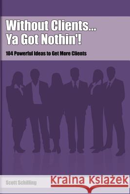 Without Clients...Ya Got Nothin'!: 104 Powerful Ideas to Get More Clients Schilling, Scott 9780975393635 Schilling Sales & Marketing, Incorporated