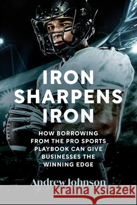 Iron Sharpens Iron: How Borrowing from the Pro Sports Playbook Can Give Businesses the Winning Edge Andrew Johnson 9780975653005