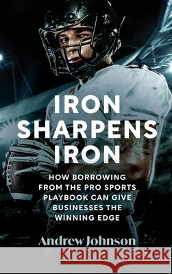 Iron Sharpens Iron: How Borrowing from the Pro Sports Playbook Can Give Businesses the Winning Edge Andrew Johnson 9780975653029 Andrew Johnson
