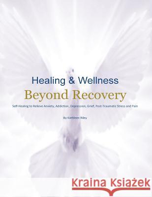 Healing & Wellness Beyond Recovery: Self-Healing to Relieve Anxiety, Addiction, Depression, Grief, Post-Traumatic Stress, and Pain Kathleen Riley 9780976193630