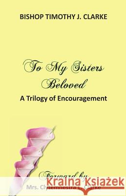 To My Sisters Beloved: A Trilogy of Encouragement Bishop Timothy J. Clarke 9780976402268 Powerful Purpose Publishing