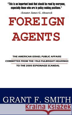 Foreign Agents: The American Israel Public Affairs Committee from the 1963 Fulbright Hearings to the 2005 Espionage Scandal Grant F. Smith 9780976443780