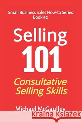 Selling 101: Consultative Selling Skills: For new entrepreneurs, free agents, consultants McGaulley, Michael T. 9780976840664