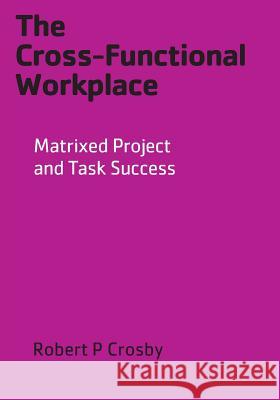 The Cross-Functional Workplace: Matrixed Project and Task Success Robert P Crosby 9780977690015 Crosbyod Publishing